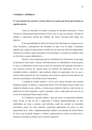 12
3 TEÓRICO - EMPÍRICO
3.1 Apresentação dos conceitos e teorias relativas aos pontos que foram apresentados no
capítulo anterior.
Vimos na instituição em análise a presença de elementos pertinentes à Teoria
Clássica da Administração desenvolvida por Fayol, uma vez que sua estrutura, a divisão do
trabalho, a organização racional dos trabalhos são fatores relevantes para atingir seus
objetivos.
É de responsabilidade do Diretor do Fórum Clóvis Beviláqua em conjunto com os
Juízes Auxiliares, o planejamento das atividades, ou seja, o ato de dirigir a instituição,
enquanto que o papel de supervisionar as tarefas fica nas mãos dos chefes de departamento,
cabendo aos servidores, sejam concursados e/ou terceirizados, a execução dos trabalhos, tanto
no nível técnico, quanto administrativo.
Percebe-se nessa organização que há o atendimento dos funcionários no que tange
ao princípio de Fayol onde o interesse individual precisa ser subordinado ao interesse geral,
ou seja, os colaboradores devem atuar em prol do crescimento da instituição colocando os
seus interesses pessoais em segundo plano em benefício da organização. Por ser uma
instituição jurídica a disciplina é algo totalmente próprio da organização, uma vez, que a
mesma é representante da lei e, por conseguinte, deve procurar cumpri-la inevitavelmente, por
meio de seus princípios e das atitudes de seus funcionários.
A unidade de direção também é visível, pois, mesmo havendo uma estrutura
hierárquica grande e complexa, a organização Fórum Clóvis Beviláqua procura manter uma
unidade de direção, já que, embora, a mesma possua inúmeros objetivos, todos devem ser
regidos por um único programa, o qual é repassado a todo o corpo gestor por meio de um
serviço de comunicação interno amplo e eficaz.
Já a unidade de comando também é algo que ocorre na organização analisada,
afinal, devido ao fato de que a organização é bastante departamentalizada, no caso
subdivididos em varas e juizados, cada indivíduo, sendo ele, servidor ou funcionário
terceirizado, possui um chefe específico, geralmente representado por juízes ou outro
representante da lei. Aliás, a departamentalização também é um princípio da Teoria Clássica
de Fayol, que dá grande destaque a estrutura organizacional no intuito de desenvolver a
eficiência e aumentar as relações entre os diversos segmentos.
 