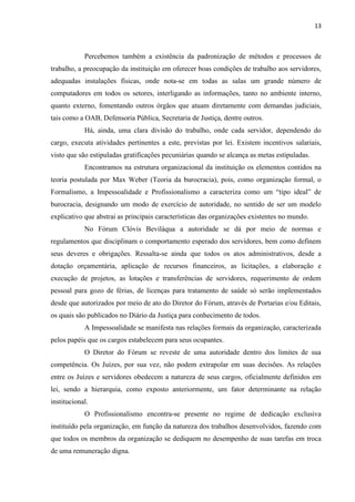 13
Percebemos também a existência da padronização de métodos e processos de
trabalho, a preocupação da instituição em oferecer boas condições de trabalho aos servidores,
adequadas instalações físicas, onde nota-se em todas as salas um grande número de
computadores em todos os setores, interligando as informações, tanto no ambiente interno,
quanto externo, fomentando outros órgãos que atuam diretamente com demandas judiciais,
tais como a OAB, Defensoria Pública, Secretaria de Justiça, dentre outros.
Há, ainda, uma clara divisão do trabalho, onde cada servidor, dependendo do
cargo, executa atividades pertinentes a este, previstas por lei. Existem incentivos salariais,
visto que são estipuladas gratificações pecuniárias quando se alcança as metas estipuladas.
Encontramos na estrutura organizacional da instituição os elementos contidos na
teoria postulada por Max Weber (Teoria da burocracia), pois, como organização formal, o
Formalismo, a Impessoalidade e Profissionalismo a caracteriza como um “tipo ideal” de
burocracia, designando um modo de exercício de autoridade, no sentido de ser um modelo
explicativo que abstrai as principais características das organizações existentes no mundo.
No Fórum Clóvis Beviláqua a autoridade se dá por meio de normas e
regulamentos que disciplinam o comportamento esperado dos servidores, bem como definem
seus deveres e obrigações. Ressalta-se ainda que todos os atos administrativos, desde a
dotação orçamentária, aplicação de recursos financeiros, as licitações, a elaboração e
execução de projetos, as lotações e transferências de servidores, requerimento de ordem
pessoal para gozo de férias, de licenças para tratamento de saúde só serão implementados
desde que autorizados por meio de ato do Diretor do Fórum, através de Portarias e/ou Editais,
os quais são publicados no Diário da Justiça para conhecimento de todos.
A Impessoalidade se manifesta nas relações formais da organização, caracterizada
pelos papéis que os cargos estabelecem para seus ocupantes.
O Diretor do Fórum se reveste de uma autoridade dentro dos limites de sua
competência. Os Juízes, por sua vez, não podem extrapolar em suas decisões. As relações
entre os Juízes e servidores obedecem a natureza de seus cargos, oficialmente definidos em
lei, sendo a hierarquia, como exposto anteriormente, um fator determinante na relação
institucional.
O Profissionalismo encontra-se presente no regime de dedicação exclusiva
instituído pela organização, em função da natureza dos trabalhos desenvolvidos, fazendo com
que todos os membros da organização se dediquem no desempenho de suas tarefas em troca
de uma remuneração digna.
 