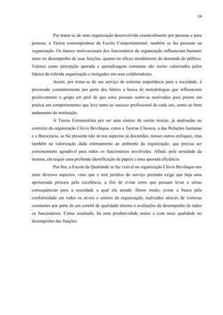 14
Por tratar-se de uma organização desenvolvida essencialmente por pessoas e para
pessoas, a Teoria contemporânea da Escola Comportamental, também se faz presente na
organização. Os fatores motivacionais dos funcionários da organização influenciam bastante
tanto no desempenho de suas funções, quanto no eficaz atendimento da demanda do público.
Valores como percepção apurada e aprendizagem constante são muito valorizados pelos
líderes da referida organização e instigados em seus colaboradores.
Assim, por tratar-se de um serviço de extrema importância para a sociedade, é
procurado constantemente por parte dos líderes a busca de metodologias que influenciem
positivamente o grupo em prol de que estes possam sentir-se motivados para porem em
prática um comportamento que leve tanto ao sucesso profissional de cada um, como ao bom
andamento da instituição.
A Teoria Estruturalista por ser uma síntese de outras teorias, já analisadas no
contexto da organização Clóvis Beviláqua, como a Teorias Clássica, a das Relações humanas
e a Burocracia, se faz presente não só nos aspectos já discutidos, nesses outros enfoques, mas
também na valorização dada internamente ao ambiente da organização, que precisa ser
extremamente agradável para todos os funcionários envolvidos. Afinal. pela seriedade da
mesma, ela requer uma profunda identificação de papéis e uma apurada eficiência.
Por fim, a Escola da Qualidade se faz visível na organização Clóvis Beviláqua nos
mais diversos aspectos, visto que o teor jurídico do serviço prestado exige que haja uma
aprimorada procura pela excelência, a fim de evitar erros que possam levar a sérias
consequências para a sociedade a qual ela atende. Desse modo, existe a busca pela
conformidade em todos os níveis e setores da organização, realizados através de vistorias
constantes por parte de um comitê de qualidade interno e avaliações de desempenho de todos
os funcionários. Como resultado, há uma produtividade maior e com mais qualidade no
desempenho das funções.
 