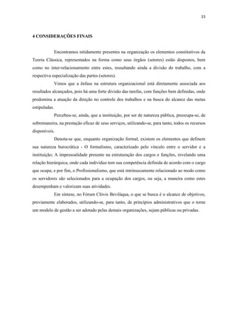 15
4 CONSIDERAÇÕES FINAIS
Encontramos nitidamente presentes na organização os elementos constitutivos da
Teoria Clássica, representados na forma como seus órgãos (setores) estão dispostos, bem
como no inter-relacionamento entre estes, ressaltando ainda a divisão do trabalho, com a
respectiva especialização das partes (setores).
Vimos que a ênfase na estrutura organizacional está diretamente associada aos
resultados alcançados, pois há uma forte divisão das tarefas, com funções bem definidas, onde
predomina a atuação da direção no controle dos trabalhos e na busca do alcance das metas
estipuladas.
Percebeu-se, ainda, que a instituição, por ser de natureza pública, preocupa-se, de
sobremaneira, na prestação eficaz de seus serviços, utilizando-se, para tanto, todos os recursos
disponíveis.
Denota-se que, enquanto organização formal, existem os elementos que definem
sua natureza burocrática - O formalismo, caracterizado pelo vínculo entre o servidor e a
instituição; A impessoalidade presente na estruturação dos cargos e funções, revelando uma
relação hierárquica, onde cada indivíduo tem sua competência definida de acordo com o cargo
que ocupa; e por fim, o Profissionalismo, que está intrinsecamente relacionado ao modo como
os servidores são selecionados para a ocupação dos cargos, ou seja, a maneira como estes
desempenham e valorizam suas atividades.
Em síntese, no Fórum Clóvis Beviláqua, o que se busca é o alcance de objetivos,
previamente elaborados, utilizando-se, para tanto, de princípios administrativos que o torne
um modelo de gestão a ser adotado pelas demais organizações, sejam públicas ou privadas.
 