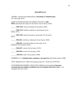16
REFERÊNCIAS
AMARU, Antonio César Maximiniano. Introdução à Administração.
Ed. Atlas; pág. 46-47
ASSOCIAÇÃO BRASILEIRA DE NORMAS TÉCNICAS. NBR
10520: apresentação de citações em documentos. Rio de Janeiro, 2002a.
______. NBR 12225: títulos de lombada. Rio de janeiro, 2004a.
______. NBR 14724: trabalhos acadêmicos: apresentação. Rio de
Janeiro, 2011a.
______. NBR 15287: projeto de pesquisa: apresentação. Rio de Janeiro,
2011b.
______. NBR 6023: referências: elaboração. Rio de Janeiro, 2002b.
______. NBR 6024: numeração progressiva das seções de um
documento. Rio de Janeiro, 2012a.
______. NBR 6027: sumário. Rio de Janeiro, 2012b.
______. NBR 6028: resumos. Rio de janeiro, 2003.
______. NBR 6034: índice. Rio de janeiro, 2004b.
ROBBINS, S. P. Administração: mudanças e perspectivas. São Paulo, Saraiva, 2006.
TJCE. Disponível em: <http//www.tjce@.jus.gov.br>. Acesso em 23/05/2014.
UNIVERSIDADE FEDERAL DO CEARÁ. Biblioteca Universitária Guia para
normalização de trabalhos acadêmicos da Universidade federal do Ceará. 1. ed.
Fortaleza: Ed. UFC, 2013.
 