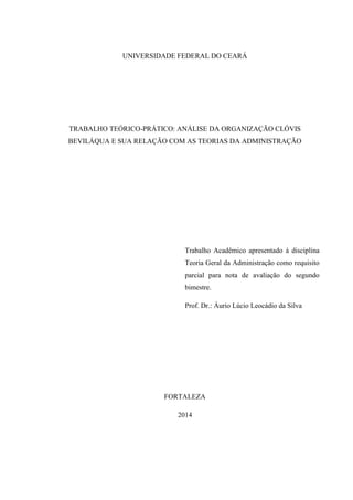 UNIVERSIDADE FEDERAL DO CEARÁ
TRABALHO TEÓRICO-PRÁTICO: ANÁLISE DA ORGANIZAÇÃO CLÓVIS
BEVILÁQUA E SUA RELAÇÃO COM AS TEORIAS DA ADMINISTRAÇÃO
Trabalho Acadêmico apresentado à disciplina
Teoria Geral da Administração como requisito
parcial para nota de avaliação do segundo
bimestre.
Prof. Dr.: Áurio Lúcio Leocádio da Silva
FORTALEZA
2014
 