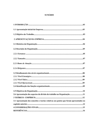 SUMÁRIO
1 INTRODUÇÃO ...................................................................................................................03
1.1 Apresentação inicial da Empresa....................................................................................03
1.2 Objetivo do Trabalho........................................................................................................03
2 APRESENTAÇÃO DA EMPRESA..................................................................................04
2.1 Histórico da Organização.................................................................................................04
2.2 Descrição da Organização................................................................................................05
2.2.1 Estrutura .........................................................................................................................05
2.2.2 Tamanho..........................................................................................................................07
2.2.3 Ramo de Atuação.............................................................................................................07
2.2.4 Dirigentes.........................................................................................................................07
2.3 Detalhamento dos níveis organizacionais.......................................................................08
2.3.1 Nível Estratégico.............................................................................................................08
2.3.2 Nível Tático.....................................................................................................................09
2.3.3 Nível Operacional...........................................................................................................09
2.4 Identificação das funções organizacionais......................................................................09
2.5 Objetivos da Organização................................................................................................10
2.6 Apresentação dos aspectos da divisão do trabalho na Organização............................11
3 TEÓRICO - EMPÍRICO....................................................................................................12
3.1 Apresentação dos conceitos e teorias relativas aos pontos que foram apresentados no
capítulo anterior......................................................................................................................12
4 CONSIDERAÇÕES FINAIS..............................................................................................15
REFERÊNCIAS......................................................................................................................16
 