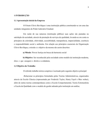 3
1 INTRODUÇÃO
1.1 Apresentação inicial da Empresa
O Fórum Clóvis Beviláqua é uma instituição pública constituindo-se em uma das
unidades integrantes do Poder Judiciário Estadual.
Em razão de sua natureza (instituição pública) suas ações são pautadas na
satisfação da sociedade, através da prestação de serviços de qualidade, levando-se em conta os
princípios da celeridade, efetividade, acessibilidade, transparência, imparcialidade, coerência
e responsabilidade social e ambienta. Em relação aos princípios essenciais da Organização
Clóvis Beviláqua, a missão e o objetivo da mesma são assim descritos:
a) Missão: Prover Justiça em busca da harmonia social
b) Objetivo: Ser reconhecido pela sociedade como modelo de instituição moderna,
ética e que assegure o direito e a cidadania.
1.2 Objetivo do Trabalho
O referido trabalho teórico-empirico é norteado pelo seguinte objetivo principal:
-Relacionar os princípios formulados pelas Teorias Administrativas, organizados
através da Escola Clássica (representada por Frederick Taylor, Henry Fayol e Max weber),
além de outras teorias contemporâneas como a Escola Comportamental, Teoria Estruturalista
e Escola da Qualidade com o modelo de gestão adotado pela instituição em análise.
 
