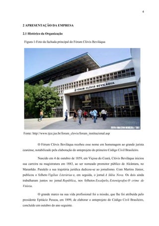 4
2 APRESENTAÇÃO DA EMPRESA
2.1 Histórico da Organização
Figura 1-Foto da fachada principal do Fórum Clóvis Beviláqua
Fonte: http://www.tjce.jus.br/forum_clovis/forum_institucional.asp
O Fórum Clóvis Beviláqua recebeu esse nome em homenagem ao grande jurista
cearense, notabilizado pela elaboração do anteprojeto do primeiro Código Civil Brasileiro.
Nascido em 4 de outubro de 1859, em Viçosa do Ceará, Clóvis Beviláqua iniciou
sua carreira na magistratura em 1883, ao ser nomeado promotor público de Alcântara, no
Maranhão. Paralelo a sua trajetória jurídica dedicou-se ao jornalismo. Com Martins Júnior,
publicou o folheto Vigílias Literárias e, em seguida, o jornal A Idéia Nova. Os dois ainda
trabalharam juntos no jornal República, nos folhetos Escalpelo, Estenógrafoe O crime de
Vitória.
O grande marco na sua vida profissional foi a missão, que lhe foi atribuída pelo
presidente Epitácio Pessoa, em 1899, de elaborar o anteprojeto do Código Civil Brasileiro,
concluído em outubro do ano seguinte.
 