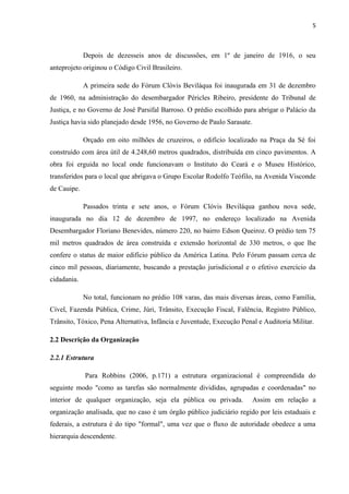 5
Depois de dezesseis anos de discussões, em 1º de janeiro de 1916, o seu
anteprojeto originou o Código Civil Brasileiro.
A primeira sede do Fórum Clóvis Beviláqua foi inaugurada em 31 de dezembro
de 1960, na administração do desembargador Péricles Ribeiro, presidente do Tribunal de
Justiça, e no Governo de José Parsifal Barroso. O prédio escolhido para abrigar o Palácio da
Justiça havia sido planejado desde 1956, no Governo de Paulo Sarasate.
Orçado em oito milhões de cruzeiros, o edifício localizado na Praça da Sé foi
construído com área útil de 4.248,60 metros quadrados, distribuída em cinco pavimentos. A
obra foi erguida no local onde funcionavam o Instituto do Ceará e o Museu Histórico,
transferidos para o local que abrigava o Grupo Escolar Rodolfo Teófilo, na Avenida Visconde
de Cauipe.
Passados trinta e sete anos, o Fórum Clóvis Beviláqua ganhou nova sede,
inaugurada no dia 12 de dezembro de 1997, no endereço localizado na Avenida
Desembargador Floriano Benevides, número 220, no bairro Edson Queiroz. O prédio tem 75
mil metros quadrados de área construída e extensão horizontal de 330 metros, o que lhe
confere o status de maior edifício público da América Latina. Pelo Fórum passam cerca de
cinco mil pessoas, diariamente, buscando a prestação jurisdicional e o efetivo exercício da
cidadania.
No total, funcionam no prédio 108 varas, das mais diversas áreas, como Família,
Cível, Fazenda Pública, Crime, Júri, Trânsito, Execução Fiscal, Falência, Registro Público,
Trânsito, Tóxico, Pena Alternativa, Infância e Juventude, Execução Penal e Auditoria Militar.
2.2 Descrição da Organização
2.2.1 Estrutura
Para Robbins (2006, p.171) a estrutura organizacional é compreendida do
seguinte modo "como as tarefas são normalmente divididas, agrupadas e coordenadas" no
interior de qualquer organização, seja ela pública ou privada. Assim em relação a
organização analisada, que no caso é um órgão público judiciário regido por leis estaduais e
federais, a estrutura é do tipo "formal", uma vez que o fluxo de autoridade obedece a uma
hierarquia descendente.
 