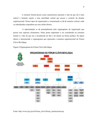 6
A estrutura formal possui como característica marcante o fato de que ela é mais
estável e bastante sujeita a uma autoridade central que possui o controle da direção
organizacional. Nesses tipos de organizações a comunicação se dá de maneira vertical, onde
os subordinados respondem aos seus chefes diretos.
A representação se dá principalmente pelo organograma da organização que
possui seus aspectos elementares. Outro ponto importante a ser considerado na estrutura
formal é o fato de que ela é reconhecida de fato e de direito na forma jurídica. Na figura
abaixo é demonstrado o organograma que representa a estrutura organizacional do Fórum
Clóvis Beviláqua:
Figura 2-Organograma do Fórum Clóvis Beviláqua
Fonte: http://www.tjce.jus.br/forum_clovis/forum_institucional.asp
 