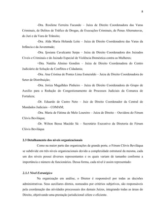 8
-Dra. Rosilene Ferreira Facundo – Juíza de Direito Coordenadora das Varas
Criminais, de Delitos de Tráfico de Drogas, de Execuções Criminais, de Penas Alternatuvas,
do Juri e da Vara de Trânsito;
-Dra. Alda Maria Holanda Leite – Juíza de Direito Coordenadora das Varas da
Infância e da Juvenntude;
-Dra. Ijosiana Cavalcante Serpa – Juíza de Direito Coordenadora dos Juizados
Cíveis e Criminais e do Juizado Especial de Violência Doméstica contra as Mulheres;
=Dra. Natália Almino Gondim – Juíza de Direito Coordenadora do Centro
Judiciário de Solução de Conflitos e Cidadania;
-Dra. Ana Cristina de Pontes Lima Esmeraldo – Juíza de Direito Coordenadora do
Setor de Distribuição;
-Dra. Joriza Magalhães Pinheiro – Juíza de Direito Coordenadora do Grupo de
Auxílio para a Redução do Congestionamento de Processos Judiciais da Comarca de
Fortaleza;
-Dr. Eduardo de Castro Neto – Juiz de Direito Coordenador da Central de
Mandados Judiciais – COMAM;
-Dra. Maria de Fátima de Melo Loureiro – Juíza de Direito – Ouvidora do Fórum
Clóvis Beviláqua;
-Dr. Wilton Bessa Macêdo Sá – Secretário Executivo da Diretoria do Fórum
Clóvis Beviláqua
2.3 Detalhamento dos níveis organizacionais
Como na maior parte das organizações de grande porte, o Fórum Clóvis Beviláqua
se subdivide em três níveis organizacionais devido a complexidade estrutural da mesma, cada
um dos níveis possui diversos representantes e os quais variam de tamanho conforme a
importância e número de funcionários. Dessa forma, cada nível é assim representado:
2.3.1 Nível Estratégico
Na organização em análise, o Diretor é responsável por todas as decisões
administrativas. Seus auxiliares diretos, nomeados por critérios subjetivos, são responsáveis
pela coordenação das atividades processuais dos demais Juízes, integrando todas as áreas do
Direito, objetivando uma prestação jurisdicional célere e eficiente.
 