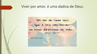 Viver por amor, é uma dadiva de Deus.
 