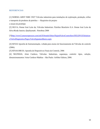 REFERENCIAS


[1] NORMA ABNT NBR 15827 Válvulas industriais para instalações de exploração, produção, refino
e transporte de produtos de petróleo — Requisitos de projeto
e ensaio de protótipo
[2] SILVA, Osmar José Leite da, Válvulas Industriais: Petróleo Brasileiro S.A. Osmar José Leite da
Silva-Riode Janeiro, Qualitymark : Petrobras 2008

[3]http://www2.emersonprocess.com/enUS/brands/fisher/DigitalValveControllers/FIELDVUESolution
s/ValveDiagnostics/Pages/ValveSignatureBasics.aspx

[4] SENAI Apostila de Instrumentação, voltada para ensino de funcionamento de Válvulas de controle
(2006).
[5] SENAI-DR/ES: Apostila de Dispositivos Finais de Controle, 2006
[6] MATHIAS, Artur Cardozo, Válvulas: Industriais, segurança, controle: tipos, seleção,
dimensionamentos/ Artur Cardozo Mathias – São Paulo: Artliber Editora, 2008.




                                                                                               10
 
