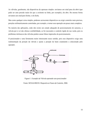 As válvulas, geralmente, são dispositivas de operacao simples: enviamos um sinal para ela abrir (que
pode ser uma pressão maior do que a existente na linha, por exemplo), ela abre. Da mesma forma
enviamos um sinal para fechar, e ela fecha.

Mas como qualquer coisa simples, podemos acrescentar dispositivos ou exigir controles mais precisos,
posições milimetricamente controladas, por exemplo, e tornar essa operação um pouco mais complexa.

Na maioria das aplicações, onde não existe um estudo adequado de posicionamento de sensores, a
válvula por si só não oferece confiabilidade, se for necessário o controle rígido de sua vazão, pois os
problemas intrínsecos das válvulas podem causar falsas impressões de posicionamento.

O posicionador e uma ferramenta muito interessante nesse sentido, pois esse dispositivo exige uma
realimentação da posição da válvula e ajusta a posição da haste exatamente a selecionada pelo
operador.




                      Figura I . Exemplo de Válvula operando sem posicionador

                     Fonte: SENAI-DR/ES: Dispositivos Finais de Controle, 2006




                                                                                                    13
 