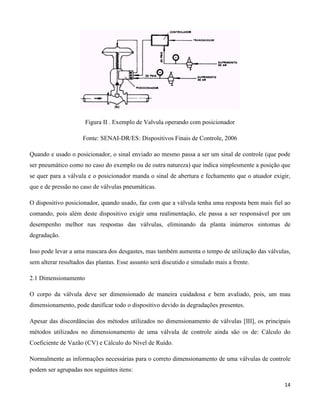 Figura II . Exemplo de Valvula operando com posicionador

                     Fonte: SENAI-DR/ES: Dispositivos Finais de Controle, 2006

Quando e usado o posicionador, o sinal enviado ao mesmo passa a ser um sinal de controle (que pode
ser pneumático como no caso do exemplo ou de outra natureza) que indica simplesmente a posição que
se quer para a válvula e o posicionador manda o sinal de abertura e fechamento que o atuador exigir,
que e de pressão no caso de válvulas pneumáticas.

O dispositivo posicionador, quando usado, faz com que a válvula tenha uma resposta bem mais fiel ao
comando, pois além deste dispositivo exigir uma realimentação, ele passa a ser responsável por um
desempenho melhor nas respostas das válvulas, eliminando da planta inúmeros sintomas de
degradação.

Isso pode levar a uma mascara dos desgastes, mas também aumenta o tempo de utilização das válvulas,
sem alterar resultados das plantas. Esse assunto será discutido e simulado mais a frente.

2.1 Dimensionamento

O corpo da válvula deve ser dimensionado de maneira cuidadosa e bem avaliado, pois, um mau
dimensionamento, pode danificar todo o dispositivo devido às degradações presentes.

Apesar das discordâncias dos métodos utilizados no dimensionamento de válvulas [III], os principais
métodos utilizados no dimensionamento de uma válvula de controle ainda são os de: Cálculo do
Coeficiente de Vazão (CV) e Cálculo do Nível de Ruído.

Normalmente as informações necessárias para o correto dimensionamento de uma válvulas de controle
podem ser agrupadas nos seguintes itens:

                                                                                                 14
 