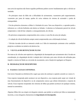 uma serie de requisitos não forem seguidos problemas podem ocorrer imediatamente após a válvula ser
instalada.

- Os principais sinais de falha são a dificuldade de acionamento, vazamentos pelo engaxetamento,
vazamento por junta de tampa, quebra de caixa redutora do sistema de acionador e perda de
estanqueidade.

- Um dos primeiros elementos a falhar é o limitador de curso. Sem esse dispositivo, o operador perde a
referencia se a válvula borboleta está aberta ou fechada. A abertura ou fechamento parcial da válvula
compromete a vida útil das vedações e consequentemente, da válvula;

- Os próximos componentes comprometidos são a coroa e o sem-fim da caixa de redução;

- A vedação da válvula borboleta sempre estará comprometida com a deformação da haste;

- Válvulas travadas devido ao manuseio errado ou à falta de manutenção costumam criar condições
propicias a acidentes na tentativa de destrava-las.

3.   VÁLVULAS DE RETENÇÃO DE FLUXO

Por trata-se de válvulas auto-operáveis a degradação de desempenho por acionamento não é levada em
consideração, já a degradação devido à vedação não é relevante, pois estas válvulas são utilizadas para
impedir o retorno de fluido ou a inversão do escoamento, sem a função de regulagem ou bloqueio.

B- DEGRADAÇÃO DE DESEMPENHO


4. FALHAS: CAUSAS E SINTOMAS.

Este texto é baseado na referência [4] e sugiro que antes de continuar o capitulo consulte-se o anexo A.

Uma resposta inesperada pode acontecer em um dispositivo, essa resposta pode surgir em virtude de
mau funcionamento do dispositivo ou de componentes anexos que afetam diretamente a resposta da
válvula. Essas respostas inesperadas são sintomas de falhas que podem acontecer em qualquer sistema,
manual ou automático.


Algumas falhas têm sua origem em desgastes naturais, que podem se acelerar por falta ou manutenção
incorreta, a esses desgastes chamaremos de degradações de desempenho.

                                                                                                       5
 