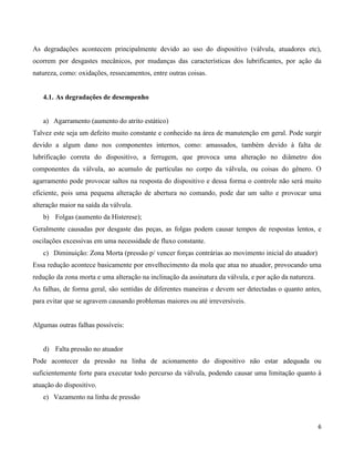 As degradações acontecem principalmente devido ao uso do dispositivo (válvula, atuadores etc),
ocorrem por desgastes mecânicos, por mudanças das características dos lubrificantes, por ação da
natureza, como: oxidações, ressecamentos, entre outras coisas.


   4.1. As degradações de desempenho


   a) Agarramento (aumento do atrito estático)
Talvez este seja um defeito muito constante e conhecido na área de manutenção em geral. Pode surgir
devido a algum dano nos componentes internos, como: amassados, também devido à falta de
lubrificação correta do dispositivo, a ferrugem, que provoca uma alteração no diâmetro dos
componentes da válvula, ao acumulo de partículas no corpo da válvula, ou coisas do gênero. O
agarramento pode provocar saltos na resposta do dispositivo e dessa forma o controle não será muito
eficiente, pois uma pequena alteração de abertura no comando, pode dar um salto e provocar uma
alteração maior na saída da válvula.
   b) Folgas (aumento da Histerese);
Geralmente causadas por desgaste das peças, as folgas podem causar tempos de respostas lentos, e
oscilações excessivas em uma necessidade de fluxo constante.
   c) Diminuição: Zona Morta (pressão p/ vencer forças contrárias ao movimento inicial do atuador)
Essa redução acontece basicamente por envelhecimento da mola que atua no atuador, provocando uma
redução da zona morta e uma alteração na inclinação da assinatura da válvula, e por ação da natureza.
As falhas, de forma geral, são sentidas de diferentes maneiras e devem ser detectadas o quanto antes,
para evitar que se agravem causando problemas maiores ou até irreversíveis.


Algumas outras falhas possíveis:


   d) Falta pressão no atuador
Pode acontecer da pressão na linha de acionamento do dispositivo não estar adequada ou
suficientemente forte para executar todo percurso da válvula, podendo causar uma limitação quanto à
atuação do dispositivo.
   e) Vazamento na linha de pressão



                                                                                                        6
 