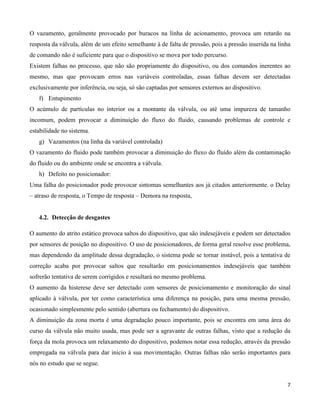O vazamento, geralmente provocado por buracos na linha de acionamento, provoca um retardo na
resposta da válvula, além de um efeito semelhante à de falta de pressão, pois a pressão inserida na linha
de comando não é suficiente para que o dispositivo se mova por todo percurso.
Existem falhas no processo, que não são propriamente do dispositivo, ou dos comandos inerentes ao
mesmo, mas que provocam erros nas variáveis controladas, essas falhas devem ser detectadas
exclusivamente por inferência, ou seja, só são captadas por sensores externos ao dispositivo.
   f) Entupimento
O acúmulo de partículas no interior ou a montante da válvula, ou até uma impureza de tamanho
incomum, podem provocar a diminuição do fluxo do fluido, causando problemas de controle e
estabilidade no sistema.
   g) Vazamentos (na linha da variável controlada)
O vazamento do fluido pode também provocar a diminuição do fluxo do fluído além da contaminação
do fluido ou do ambiente onde se encontra a válvula.
   h) Defeito no posicionador:
Uma falha do posicionador pode provocar sintomas semelhantes aos já citados anteriormente. o Delay
– atraso de resposta, o Tempo de resposta – Demora na resposta,


   4.2. Detecção de desgastes

O aumento do atrito estático provoca saltos do dispositivo, que são indesejáveis e podem ser detectados
por sensores de posição no dispositivo. O uso de posicionadores, de forma geral resolve esse problema,
mas dependendo da amplitude dessa degradação, o sistema pode se tornar instável, pois a tentativa de
correção acaba por provocar saltos que resultarão em posicionamentos indesejáveis que também
sofrerão tentativa de serem corrigidos e resultará no mesmo problema.
O aumento da histerese deve ser detectado com sensores de posicionamento e monitoração do sinal
aplicado à válvula, por ter como característica uma diferença na posição, para uma mesma pressão,
ocasionado simplesmente pelo sentido (abertura ou fechamento) do dispositivo.
A diminuição da zona morta é uma degradação pouco importante, pois se encontra em uma área do
curso da válvula não muito usada, mas pode ser a agravante de outras falhas, visto que a redução da
força da mola provoca um relaxamento do dispositivo, podemos notar essa redução, através da pressão
empregada na válvula para dar inicio à sua movimentação. Outras falhas não serão importantes para
nós no estudo que se segue.


                                                                                                       7
 