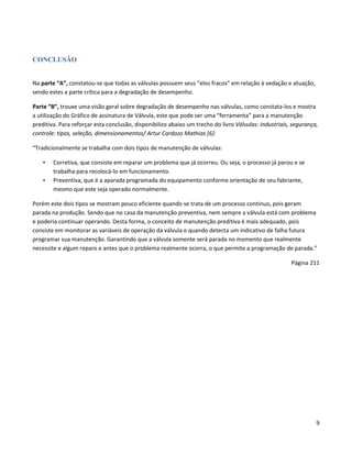 CONCLUSÃO


Na parte “A”, constatou-se que todas as válvulas possuem seus “elos fracos” em relação à vedação e atuação,
sendo estes a parte crítica para a degradação de desempenho.

Parte “B”, trouxe uma visão geral sobre degradação de desempenho nas válvulas, como constata-los e mostra
a utilização do Gráfico de assinatura de Válvula, este que pode ser uma “ferramenta” para a manutenção
preditiva. Para reforçar esta conclusão, disponibilizo abaixo um trecho do livro Válvulas: Industriais, segurança,
controle: tipos, seleção, dimensionamentos/ Artur Cardozo Mathias [6]:

“Tradicionalmente se trabalha com dois tipos de manutenção de válvulas:

    •   Corretiva, que consiste em reparar um problema que já ocorreu. Ou seja, o processo já parou e se
        trabalha para recolocá-lo em funcionamento.
    •   Preventiva, que é a aparada programada do equipamento conforme orientação de seu fabriante,
        mesmo que este seja operado normalmente.

Porém este dois tipos se mostram pouco eficiente quando se trata de um processo continuo, pois geram
parada na produção. Sendo que no casa da manutenção preventiva, nem sempre a válvula está com problema
e poderia continuar operando. Desta forma, o conceito de manutenção preditiva é mais adequado, pois
consiste em monitorar as variáveis de operação da válvula e quando detecta um indicativo de falha futura
programar sua manutenção. Garantindo que a válvula somente será parada no momento que realmente
necessite e algum reparo e antes que o problema realmente ocorra, o que permite a programação de parada.”

                                                                                                       Página 211




                                                                                                                 9
 
