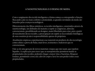 A NANOTECNOLOGIA E O DESING DE MODA. Com o surgimento dos tecido inteligentes a forma começa a corresponder a função. Buscando cada vez mais conforto e praticidade, as grandes novidades da moda são lançadas pelas avanços tecnológicos. Diferentemente das fibras sintéticas, os tecidos inteligentes, construídos através da nanotecnologia, são definidos de maneira a suprir as exigências, além das convencionais, possibilitando ao designer, maior liberdade para criar, pois a partir do nascimento desses tecidos, a preocupação em suprir as necessidades fisiológicas de seus usuários já não é responsabilidade apenas do projetista. Atualmente empresas experimentam esse material em produtos de alta tecnologia como coletes a prova de balas, mais leves, resistentes e maleáveis que os convencionais. Fala-se de uma geração de novos materiais: roupas que não suam, que repelem líquidos. A explicação para isso é que as nanopartículas permitem mudar as propriedades dos tecidos, podendo chegar a matar vírus e bactérias, bloquear toxinas, permitindo a troca de calor do corpo e lavá-los sem perder todas essas propriedades. 