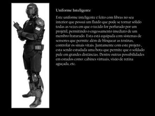 Uniforme Inteligente Este uniforme inteligente é feito com fibras no seu interior que possui um fluído que pode se tornar sólido todas as vezes em que o tecido for perfurado por um projétil, permitindo o engessamento imediato de um membro fraturado. Esta está equipada com sistemas de sensores que permite além de bloquear as toxinas, controlar os sinais vitais. Juntamente com este projeto , esta sendo estudada uma bota que permite que o soldado pule em grandes distâncias. Dentre outras possibilidades em estudos como: cabines virtuais, visão de retina aguçada, etc.  