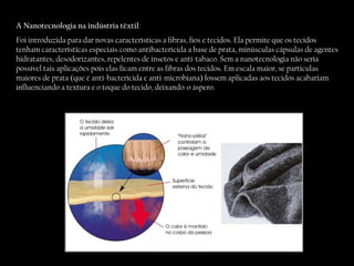 A Nanotecnologia na indústria têxtil : Foi introduzida para dar novas características a fibras, fios e tecidos. Ela permite que os tecidos tenham características especiais como antibactericida a base de prata, minúsculas cápsulas de agentes hidratantes, desodorizantes, repelentes de insetos e anti-tabaco. Sem a nanotecnologia não seria possível tais aplicações pois elas ficam entre as fibras dos tecidos. Em escala maior, se partículas maiores de prata (que é anti-bactericida e anti-microbiana) fossem aplicadas aos tecidos acabariam influenciando a textura e o toque do tecido, deixando-o áspero.  