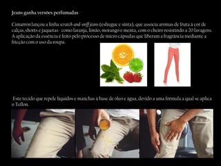 Jeans ganha versões perfumadas Cimarron lançou a linha  scratch-and-sniff jeans  (esfregue e sinta), que associa aromas de fruta à cor de calças, shorts e jaquetas - como laranja, limão, morango e menta, com o cheiro resistindo a 20 lavagens. A aplicação da essência é feito pelo processo de micro cápsulas que liberam a fragrância mediante a fricção com o uso da roupa. Este tecido que repele líquidos e manchas à base de óleo e água, devido a uma fórmula a qual se aplica o Teflon. 