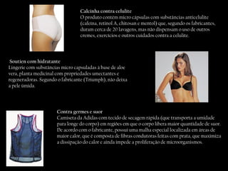 Calcinha contra celulite  O produto contém micro cápsulas com substâncias anticelulite (cafeína, retinol A, chitosan e mentol) que, segundo os fabricantes, duram cerca de 20 lavagens, mas não dispensam o uso de outros cremes, exercícios e outros cuidados contra a celulite.  Soutien com hidratante Lingerie com substâncias micro capsuladas à base de aloe vera, planta medicinal com propriedades umectantes e regeneradoras. Segundo o fabricante (Triumph), não deixa a pele úmida. Contra germes e suor Camiseta da Adidas com tecido de secagem rápida (que transporta a umidade para longe do corpo) em regiões em que o corpo libera maior quantidade de suor. De acordo com o fabricante, possui uma malha especial localizada em áreas de maior calor, que é composta de fibras condutoras feitas com prata, que maximiza a dissipação do calor e ainda impede a proliferação de microorganismos.  