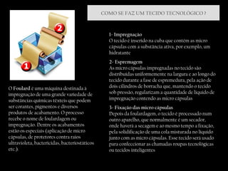 1- Impregnação O tecido é inserido na cuba que contém as micro cápsulas com a substância ativa, por exemplo, um hidratante 2- Espremagem As micro cápsulas impregnadas no tecido são distribuídas uniformemente na largura e ao longo do tecido durante a fase de espremedura, pela ação de dois cilindros de borracha que, mantendo o tecido sob pressão, regularizam a quantidade de liquido de impregnação contendo as micro cápsulas 3- Fixação das micro cápsulas Depois da foulardagem, o tecido é processado num outro aparelho, que normalmente é um secador, onde haverá a secagem e ao mesmo tempo a fixação, pela solidificação de uma cola misturada no líquido junto com as micro cápsulas. Esse tecido será usado para confeccionar as chamadas roupas tecnológicas ou tecidos inteligentes  O  Foulard  é uma máquina destinada à impregnação de uma grande variedade de substâncias químicas têxteis que podem ser corantes, pigmentos e diversos produtos de acabamento. O processo recebe o nome de foulardagem ou impregnação. Dentre os acabamentos estão os especiais (aplicação de micro cápsulas, de protetores contra raios ultravioleta, bactericidas, bacteriostáticos etc.). COMO SE FAZ UM TECIDO TECNOLÓGICO ? 