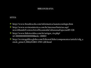 BIBLIOGRAFIA SITES:   http://www.brasilescola.com/informatica/nanotecnologia.htm http://www.revistasintetica.com.br/internasNoticias.asp?newsMundoEventosArtesDicasmodaCulturaruaEspeciasID=126 http://www.lidertecidos.com.br/artigos_vis.php?id=000000000000008&idc=00002 http://revistagalileu.globo.com/EditoraGlobo/componentes/article/edg_article_print/1,3916,832813-1719-1,00.html 