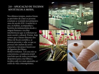 2.0 – APLICAÇÃO DE TECIDOS SINTÉTICOS A MODA. Nos últimos tempos, muitas foram as previsões de como as pessoas estariam se vestindo nos primeiros anos do século XXI. A moda fez o uso, ou hábito, acompanhar a história da indumentária desde a origem humana e receber interferências que se refletiam no meio social e cultural. Porém , hoje vemos que o futuro distante dos filmes de ficção científica, se tornou presente e sabe-se que as pessoas não andam de naves espaciais e tão pouco fazem uso do figurino dos filmes Hollywoodianos. Tal cena não se concretizou e a indústria têxtil tem feito uso de toda a tecnologia disponível para criar fibras e tecidos cada vez mais ajustados ao estilo de vida contemporânea. 