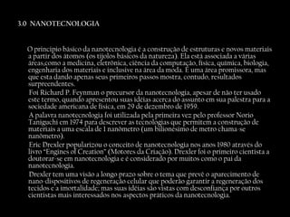 3.0  NANOTECNOLOGIA   O principio básico da nanotecnologia é a construção de estruturas e novos materiais a partir dos átomos (os tijolos básicos da natureza). Ela está associada a várias áreas,como a medicina, eletrônica, ciência da computação, física, química, biologia, engenharia dos materiais e inclusive na área da moda. É uma área promissora, mas que esta dando apenas seus primeiros passos mostra, contudo, resultados surpreendentes. Foi Richard P. Feynman o precursor da nanotecnologia, apesar de não ter usado este termo, quando apresentou suas idéias acerca do assunto em sua palestra para a sociedade americana de física, em 29 de dezembro de 1959. A palavra nanotecnologia foi utilizada pela primeira vez pelo professor Norio Taniguchi em 1974 para descrever as tecnologias que permitem a construção de materiais a uma escala de 1 nanômetro (um bilionésimo de metro chama-se nanômetro). Eric Drexler popularizou o conceito de nanotecnologia nos anos 1980 através do livro “Engines of Creation” (Motores da Criação). Drexler foi o primeiro cientista a doutorar-se em nanotecnologia e é considerado por muitos como o pai da nanotecnologia. Drexler tem uma visão a longo prazo sobre o tema que prevê o aparecimento de nano-dispositivos de regeneração celular que poderão garantir a regeneração dos tecidos e a imortalidade; mas suas idéias são vistas com desconfiança por outros cientistas mais interessados nos aspectos práticos da nanotecnologia. 