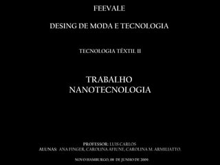 FEEVALE  DESING DE MODA E TECNOLOGIA  TECNOLOGIA TÊXTIL II TRABALHO  NANOTECNOLOGIA  PROFESSOR:  LUIS CARLOS  ALUNAS:  ANA FINGER, CAROLINA AFIUNE, CAROLINA M. ARMILIATTO. NOVO HAMBURGO, 08  DE JUNHO DE 2009. 