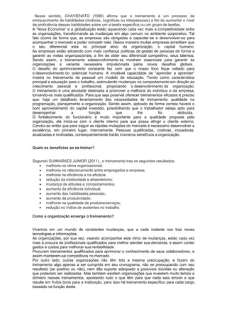 Nesse sentido, CHAVIENATO (1998) afirma que o treinamento é um processo de
enriquecimento de habilidades (motoras, cognitivas ou interpessoais) a fim de aumentar o nível
de proficiência dessas habilidades sobre um a tarefa especifica ou um grupo de tarefas.
A “Nova Economia” e a globalização estão aquecendo cada vez mais a competitividade entre
as organizações, transformando as mudanças em algo comum no ambiente corporativo. Tal
fato ocorre de forma que, as empresas são obrigadas a capacitar-se e desenvolver-se para
acompanhar o mercado e poder competir nele. Dessa maneira muitas empresas acreditam que
o seu diferencial esta no principal ativo da organização, o capital humano.
As empresas estão adotando com mais confiança políticas de gestão de pessoas de forma a
garantir as metas organizacionais, a fim de obter seu diferencial competitivo, seus talentos.
Sendo assim, o treinamento edesenvolvimento se mostram essenciais para garantir às
organizações a variante necessária impulsionada pelos novos desafios globais.
O desafio do aprimoramento constante faz com que o nosso foco fique voltado para
o desenvolvimento do potencial humano. A imutável capacidade de “aprender a aprender”
mostra no treinamento de pessoal um modelo de educação. Tendo como característica
principal a educação para o trabalho, estimulando mudanças no comportamento em direção ao
crescimento pessoal e profissional, propiciando o desenvolvimento da organização.
O treinamento é uma atividade destinada a promover a melhoria do individuo e da empresa,
tornando-os mais qualificados. Para que seja possível oferecer treinamentos eficazes é preciso
que: haja um detalhado levantamento das necessidades de treinamento; qualidade na
programação, planejamento e organização. Sendo assim, aplicado de forma correta haverá o
bom aproveitamento do capital investido, possibilitando que o trabalhador esteja apto para
desempenhar            a         função          que          lhe         foi        atribuída.
O fortalecimento do funcionário é muito importante para a qualidade proposta pela
organização, ela inicia-se com o cliente interno para que possa atingir o cliente externo.
Conclui-se então que para seguir as rápidas mutações do mercado é necessário desenvolver a
excelência, em primeiro lugar, internamente. Pessoas qualificadas, criativas, inovadoras,
atualizadas e motivadas, consequentemente trarão inúmeros benefícios a organização.


Quais os benefícios ao se treinar?


Segundo GUIMARAES JUNIOR (2011) , o treinamento traz os seguintes resultados:
      melhoria no clima organizacional;
      melhoria no relacionamento entre empregados e empresa;
      melhoria na eficiência e na eficácia.
      redução da rotatividade e absenteísmo;
      mudança de atitudes e comportamentos;
      aumento da eficiência individual;
      aumento das habilidades pessoais;
      aumento da produtividade;
      melhoria na qualidade de produtos/serviços;
      redução no índice de acidentes no trabalho.

Como a organização enxerga o treinamento?


Vivemos em um mundo de constantes mudanças, que a cada instante nos traz novas
tecnologias e informações.
As organizações, por sua vez, visando acompanhar este ritmo de mudanças, estão cada vez
mais à procura de profissionais qualificados para melhor atender sua demanda, e assim conter
gastos e custos para melhorar sua rentabilidade.
Procuram treinamentos qualificados para aprimorar o conhecimento de seus colaboradores, e
assim manterem-se competitivos no mercado.
Por outro lado, outras organizações não têm tido a mesma preocupação, e fazem do
treinamento algo apenas a ser cumprido em seu cronograma, não se preocupando com seu
resultado (se positivo ou não), nem dão suporte adequado a possíveis dúvidas ou alteração
que poderiam ser realizadas. Mas também existem organizações que investem muito tempo e
dinheiro nesses treinamentos, apostando tudo o que têm para que nada saia errado e que
resulte em frutos bons para a instituição, para isso há treinamento específico para cada cargo
baseado na função deste.
 
