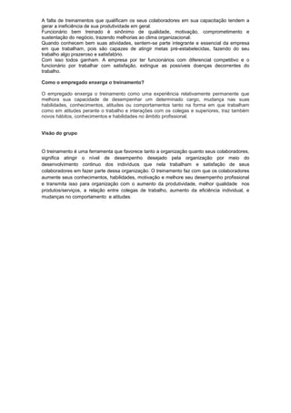 A falta de treinamentos que qualificam os seus colaboradores em sua capacitação tendem a
gerar a ineficiência de sua produtividade em geral.
Funcionário bem treinado é sinônimo de qualidade, motivação, comprometimento e
sustentação do negócio, trazendo melhorias ao clima organizacional.
Quando conhecem bem suas atividades, sentem-se parte integrante e essencial da empresa
em que trabalham, pois são capazes de atingir metas pré-estabelecidas, fazendo do seu
trabalho algo prazeroso e satisfatório.
Com isso todos ganham. A empresa por ter funcionários com diferencial competitivo e o
funcionário por trabalhar com satisfação, extingue as possíveis doenças decorrentes do
trabalho.

Como o empregado enxerga o treinamento?

O empregado enxerga o treinamento como uma experiência relativamente permanente que
melhora sua capacidade de desempenhar um determinado cargo, mudança nas suas
habilidades, conhecimentos, atitudes ou comportamentos tanto na forma em que trabalham
como em atitudes perante o trabalho e interações com os colegas e superiores, traz também
novos hábitos, conhecimentos e habilidades no âmbito profissional.


Visão do grupo


O treinamento é uma ferramenta que favorece tanto a organização quanto seus colaboradores,
significa atingir o nível de desempenho desejado pela organização por meio do
desenvolvimento continuo dos indivíduos que nela trabalham e satisfação de seus
colaboradores em fazer parte dessa organização. O treinamento faz com que os colaboradores
aumente seus conhecimentos, habilidades, motivação e melhore seu desempenho profissional
e transmita isso para organização com o aumento da produtividade, melhor qualidade nos
produtos/serviços, a relação entre colegas de trabalho, aumento da eficiência individual, e
mudanças no comportamento e atitudes.
 