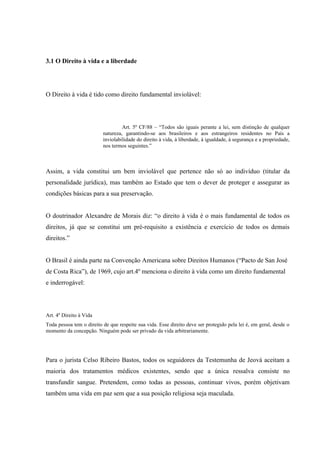 3.1 O Direito à vida e a liberdade




O Direito à vida é tido como direito fundamental inviolável:




                                   Art. 5º CF/88 – “Todos são iguais perante a lei, sem distinção de qualquer
                          natureza, garantindo-se aos brasileiros e aos estrangeiros residentes no País a
                          inviolabilidade do direito à vida, à liberdade, à igualdade, à segurança e a propriedade,
                          nos termos seguintes.”



Assim, a vida constitui um bem inviolável que pertence não só ao indivíduo (titular da
personalidade jurídica), mas também ao Estado que tem o dever de proteger e assegurar as
condições básicas para a sua preservação.


O doutrinador Alexandre de Morais diz: “o direito à vida é o mais fundamental de todos os
direitos, já que se constitui um pré-requisito a existência e exercício de todos os demais
direitos.”


O Brasil é ainda parte na Convenção Americana sobre Direitos Humanos (“Pacto de San José
de Costa Rica”), de 1969, cujo art.4º menciona o direito à vida como um direito fundamental
e inderrogável:




Art. 4º Direito à Vida
Toda pessoa tem o direito de que respeite sua vida. Esse direito deve ser protegido pela lei é, em geral, desde o
momento da concepção. Ninguém pode ser privado da vida arbitrariamente.




Para o jurista Celso Ribeiro Bastos, todos os seguidores da Testemunha de Jeová aceitam a
maioria dos tratamentos médicos existentes, sendo que a única ressalva consiste no
transfundir sangue. Pretendem, como todas as pessoas, continuar vivos, porém objetivam
também uma vida em paz sem que a sua posição religiosa seja maculada.
 