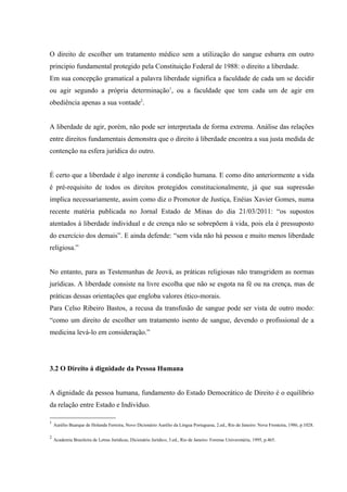 O direito de escolher um tratamento médico sem a utilização do sangue esbarra em outro
principio fundamental protegido pela Constituição Federal de 1988: o direito a liberdade.
Em sua concepção gramatical a palavra liberdade significa a faculdade de cada um se decidir
ou agir segundo a própria determinação1, ou a faculdade que tem cada um de agir em
obediência apenas a sua vontade2.


A liberdade de agir, porém, não pode ser interpretada de forma extrema. Análise das relações
entre direitos fundamentais demonstra que o direito à liberdade encontra a sua justa medida de
contenção na esfera jurídica do outro.


É certo que a liberdade é algo inerente à condição humana. E como dito anteriormente a vida
é pré-requisito de todos os direitos protegidos constitucionalmente, já que sua supressão
implica necessariamente, assim como diz o Promotor de Justiça, Enéias Xavier Gomes, numa
recente matéria publicada no Jornal Estado de Minas do dia 21/03/2011: “os supostos
atentados à liberdade individual e de crença não se sobrepõem à vida, pois ela é pressuposto
do exercício dos demais”. E ainda defende: “sem vida não há pessoa e muito menos liberdade
religiosa.”


No entanto, para as Testemunhas de Jeová, as práticas religiosas não transgridem as normas
jurídicas. A liberdade consiste na livre escolha que não se esgota na fé ou na crença, mas de
práticas dessas orientações que engloba valores ético-morais.
Para Celso Ribeiro Bastos, a recusa da transfusão de sangue pode ser vista de outro modo:
“como um direito de escolher um tratamento isento de sangue, devendo o profissional de a
medicina levá-lo em consideração.”




3.2 O Direito á dignidade da Pessoa Humana


A dignidade da pessoa humana, fundamento do Estado Democrático de Direito é o equilíbrio
da relação entre Estado e Indivíduo.

1
    Aurélio Buarque de Holanda Ferreira, Novo Dicionário Aurélio da Língua Portuguesa, 2.ed., Rio de Janeiro: Nova Fronteira, 1986, p.1028.

2
    Academia Brasileira de Letras Jurídicas, Dicionário Jurídico, 3.ed., Rio de Janeiro: Forense Universitária, 1995, p.465.
 