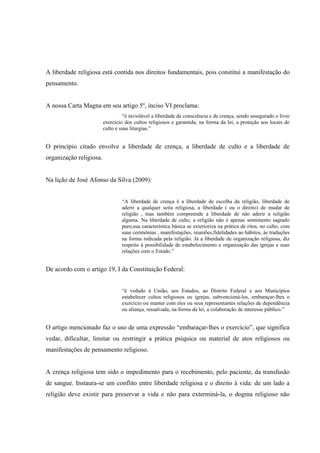 A liberdade religiosa está contida nos direitos fundamentais, pois constitui a manifestação do
pensamento.


A nossa Carta Magna em seu artigo 5º, inciso VI proclama:
                                  “é inviolável a liberdade de consciência e de crença, sendo assegurado o livre
                         exercício dos cultos religiosos e garantida, na forma da lei, a proteção aos locais de
                         culto e suas liturgias.”


O princípio citado envolve a liberdade de crença, a liberdade de culto e a liberdade de
organização religiosa.


Na lição de José Afonso da Silva (2009):


                                 “A liberdade de crença é a liberdade de escolha da religião, liberdade de
                                 aderir a qualquer seita religiosa, a liberdade ( ou o direito) de mudar de
                                 religião , mas também compreende a liberdade de não aderir a religião
                                 alguma. Na liberdade de culto, a religião não é apenas sentimento sagrado
                                 puro,sua característica básica se exterioriza na prática de ritos, no culto, com
                                 suas cerimônias , manifestações, reuniões,fidelidades ao hábitos, às traduções
                                 na forma indicada pela religião. Já a liberdade de organização religiosa, diz
                                 respeito à possibilidade de estabelecimento e organização das igrejas e suas
                                 relações com o Estado.”


De acordo com o artigo 19, I da Constituição Federal:


                                 “é vedado á União, aos Estados, ao Distrito Federal e aos Municípios
                                 estabelecer cultos religiosos ou igrejas, subvencioná-los, embaraçar-lhes o
                                 exercício ou manter com eles ou seus representantes relações de dependência
                                 ou aliança, ressalvada, na forma da lei, a colaboração de interesse público.”


O artigo mencionado faz o uso de uma expressão “embaraçar-lhes o exercício”, que significa
vedar, dificultar, limitar ou restringir a prática psíquica ou material de atos religiosos ou
manifestações de pensamento religioso.


A crença religiosa tem sido o impedimento para o recebimento, pelo paciente, da transfusão
de sangue. Instaura-se um conflito entre liberdade religiosa e o direito à vida: de um lado a
religião deve existir para preservar a vida e não para exterminá-la, o dogma religioso não
 