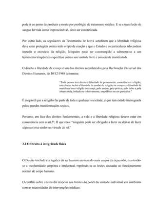 pode ir ao ponto de produzir a morte por proibição de tratamento médico. E se a transfusão de
sangue for tida como imprescindível, deve ser concretizada.


Por outro lado, os seguidores da Testemunha de Jeová acreditam que a liberdade religiosa
deve estar protegida contra todo o tipo de coação e que o Estado e os particulares não podem
impedir o exercício da religião. Ninguém pode ser constrangido a submeter-se a um
tratamento terapêutico específico contra sua vontade livre e consciente manifestada.


O direito a liberdade de crença é um dos direitos reconhecidos pela Declaração Universal dos
Direitos Humanos, de 10/12/1948 determina:

                             “Toda pessoa tem direito à liberdade de pensamento, consciência e religião;
                             este direito inclui a liberdade de mudar de religião ou crença e a liberdade de
                             manifestar essa religião ou crença, pelo ensino, pela prática, pelo culto e pela
                             observância, isolada ou coletivamente, em público ou em particular.”


É inegável que a religião faz parte de toda e qualquer sociedade, e que tem estado impregnada
pelas grandes transformações sociais.


Portanto, em face dos direitos fundamentais, a vida e a liberdade religiosa devem estar em
consonância com o art.5º, II que reza: “ninguém pode ser obrigado a fazer ou deixar de fazer
alguma coisa senão em virtude de lei.”




3.4 O Direito à integridade física




O Direito tutelado é a higidez do ser humano no sentido mais amplo da expressão, mantendo-
se a incolumidade corpórea e intelectual, repelindo-se as lesões causadas ao funcionamento
normal do corpo humano.


O conflito sobre o tema diz respeito aos limites do poder da vontade individual em confronto
com as necessidades de intervenções médicas.
 