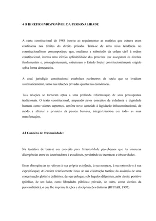 4 O DIREITO INDISPONÍVEL DA PERSONALIDADE




A carta constitucional de 1988 inovou ao regulamentar as matérias que outrora eram
confinadas nos limites do direito privado. Trata-se de uma nova tendência no
constitucionalismo contemporâneo que, mediante a submissão da ordem civil à ordem
constitucional, intenta uma efetiva aplicabilidade dos preceitos que asseguram os direitos
fundamentais e, conseqüentemente, estruturam o Estado Social constitucionalmente erigido
sob a forma democrática.


A atual jurisdição constitucional estabelece parâmetros de tutela que se irradiam
sistematicamente, tanto nas relações privadas quanto nas econômicas.


Tais relações se tornaram aptas a uma profunda reformulação de seus pressupostos
tradicionais. O texto constitucional, amparado pelos conceitos de cidadania e dignidade
humana como valores supremos, confere novo conteúdo à legislação infraconstitucional, de
modo a afirmar a primazia da pessoa humana, integralizando-a em todas as suas
manifestações.




4.1 Conceito de Personalidade:




Na tentativa de buscar um conceito para Personalidade percebemos que há inúmeras
divergências entre os doutrinadores e estudiosos, persistindo as incertezas e obscuridades .


Essas divergências se referem à sua própria existência, à sua natureza, à sua extensão e à sua
especificação; do caráter relativamente novo de sua construção teórica; da ausência de uma
conceituação global e definitiva; de seu enfoque, sob ângulos diferentes, pelo direito positivo
(público, de um lado, como liberdades públicas; privado, de outro, como direitos da
personalidade), o que lhe imprime feições e disciplinações distintas (BITTAR, 1995).
 