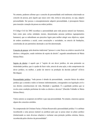 No entanto, podemos afirmar que o conceito de personalidade está totalmente relacionado ao
conceito de pessoa, pois àquele que nasce com vida, torna-se uma pessoa, ou seja, adquire
personalidade. Ser pessoa e conseqüentemente adquirir personalidade, é pressuposto básico
para inserção e atuação da pessoa na ordem jurídica.


O Código Civil de 2002 reconhece a personalidade para toda pessoa natural (ser humano),
bem como para certas entidades morais, denominadas pessoas jurídicas (agrupamentos
humanos), que se subordinam aos preceitos legais para melhor atingir seus objetivos, sejam
de ordem econômica e social, como associações e sociedades, ou através de fundações,
constituídas de um patrimônio destinado a um fim determinado.


Conceito de pessoa: pela doutrina tradicional “pessoa é o ente físico ou coletivo suscetível de
direitos e obrigações, sendo sinônimo de sujeito de direito”, segundo entendimento de Maria
Helena Diniz.


Sujeito de direito: é aquele que é “sujeito de um dever jurídico, de uma pretensão ou
titularidade jurídica, que é o poder de fazer valer, através de uma ação, o não cumprimento do
dever jurídico, ou melhor, o poder de intervir na produção da decisão judicial” (Clóvis
Beviláqua).


Personalidade jurídica: “toda pessoa é dotada de personalidade, conceito básico da ordem
jurídica que a estende a todos os homens indistintamente, consagrando-a na legislação civil e
nos direitos constitucionais de vida, liberdade e igualdade. É a qualidade jurídica que se
revela como condição preliminar de todos os direitos e deveres” (Haroldo Valladão in Maria
Helena Diniz).


Vários autores se ocuparam em definir o que seja personalidade. No entanto, citaremos apenas
alguns dos conceitos emitidos.


Na compreensão de Cristiano Farias e Nelson Rosenvald a personalidade jurídica “é o atributo
reconhecido a uma pessoa (natural ou jurídica) para que se possa atuar no plano jurídico
(titularizando as mais diversas relações) e reclamar uma proteção jurídica mínima, básica,
reconhecida pelos direitos da personalidade”.
 