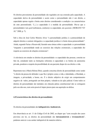 Os direitos provenientes da personalidade são regulados em sua extensão pela capacidade. A
capacidade deriva da personalidade e assim como a personalidade não é um direito, a
capacidade apenas regula e limita estes direitos considerando a condição e as características
do ente personalizado. “[...] a capacidade é a medida da personalidade. Diz-se que a
personalidade é um quid (substancia, essência) e a capacidade, um quantum. (MORATO “ET
AL” 2008, p. 7).


Sob a ótica de José Carlos Moreira Alves “a personalidade jurídica é a potencialidade de
adquirir direitos e contrair obrigações e a capacidade jurídica é o limite dessa potencialidade”.
Ainda, segundo Farias e Rosenvald, fazendo uma síntese sobre a capacidade e a personalidade
“enquanto a personalidade tende ao exercício das relações existenciais, a capacidade diz
respeito ao exercício de relações existenciais”.


A relevância em estudar os direitos da personalidade e a capacidade das pessoas, consiste no
fato de, estudando tanto as limitações referentes à capacidade e os limites da autonomia
privada, ponderar a respeito da possibilidade de um paciente dispor de seu direito a vida.


Reportamo-nos à Maria Helena Diniz, quando conceitua direito de personalidade como sendo
“o direito da pessoa de defender o que lhe é próprio como a vida, a identidade, a liberdade, a
imagem, a privacidade, a honra, etc. É o direito subjetivo de exigir um comportamento
negativo de todos, protegendo um bem próprio, valendo-se de ação judicial. Como todos os
direitos de personalidade são tutelados em cláusula pétrea constitucional não se extinguem
pelo seu não-uso, nem seria possível impor prazos para sua aquisição ou defesa.




4.3Características dos direitos da personalidade:




Os direitos da personalidade são indisponíveis e inalienáveis.


Em observância ao art. 11 do Código Civil de 2002, ao dispor que “com exceção dos casos
previstos em lei, os direitos da personalidade são intransmissíveis e irrenunciáveis”,
podemos antever o seu caráter indisponível de maneira relativa.
 