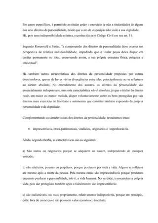 Em casos específicos, é permitido ao titular ceder o exercício (e não a titularidade) de alguns
dos seus direitos da personalidade, desde que o ato de disposição não viole a sua dignidade.
Há, pois uma indisponibilidade relativa, reconhecida pelo Código Civil em seu art. 11.


Segundo Rosenvald e Farias, “a compreensão dos direitos da personalidade deve ocorrer em
perspectiva de relativa indisponibilidade, impedindo que o titular possa deles dispor em
caráter permanente ou total, preservando assim, a sua própria estrutura física, psíquica e
intelectual”.


Há também outras características dos direitos da personalidade propostas por outros
doutrinadores, apesar de haver várias divergências entre eles, principalmente ao se referirem
ao caráter absoluto. No entendimento dos autores, os direitos da personalidade são
essencialmente indisponíveis, mas esta característica não é absoluta, já que o titular do direito
pode, em maior ou menor medida, dispor voluntariamente sobre os bens protegidos por tais
direitos num exercício de liberdade e autonomia que constitui também expressão da própria
personalidade e da dignidade.


Complementando as características dos direitos da personalidade, ressaltamos estas:


    •   imprescritíveis, extra-patrimoniais, vitalícios, originários e impenhoráveis.


Ainda, segundo Borba, as características são as seguintes:


a) São inatos ou originários porque se adquirem ao nascer, independendo de qualquer
vontade;


b) são vitalícios, perenes ou perpétuos, porque perduram por toda a vida. Alguns se refletem
até mesmo após a morte da pessoa. Pela mesma razão são imprescindíveis porque perduram
enquanto perdurar a personalidade, isto é, a vida humana. Na verdade, transcendem a própria
vida, pois são protegidos também após o falecimento; são imprescritíveis;


c) são inalienáveis, ou mais propriamente, relativamente indisponíveis, porque em princípio,
estão fora do comércio e não possuem valor econômico imediato;
 