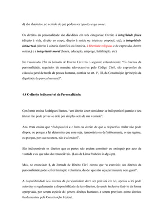 d) são absolutos, no sentido de que podem ser opostos erga omne .


Os direitos da personalidade são divididos em três categorias: Direito à integridade física
(direito à vida, direito ao corpo, direito à saúde ou inteireza corporal, etc), a integridade
intelectual (direito à autoria científica ou literária, à liberdade religiosa e de expressão, dentre
outras,) e a integridade moral (honra, educação, emprego, habilitação, etc)


No Enunciado 274 da Jornada de Direito Civil há o seguinte entendimento: “os direitos da
personalidade, regulados de maneira não-exaustiva pelo Código Civil, são expressões da
cláusula geral de tutela da pessoa humana, contida no art. 1º, III, da Constituição (princípio da
dignidade da pessoa humana)”.




4.4 O direito indisponível da Personalidade:




Conforme ensina Rodrigues Bastos, “um direito deve considerar-se indisponível quando o seu
titular não pode privar-se dele por simples acto de sua vontade”.


Ana Prata ensina que “Indisponível é o bem ou direito de que o respectivo titular não pode
dispor, ou porque a lei determina que esse seja, temporária ou definitivamente, o seu regime,
ou porque, por sua natureza, não é alienável”.


São indisponíveis os direitos que as partes não podem constituir ou extinguir por acto de
vontade e os que não são renunciáveis. (Luís de Lima Pinheiro in dgsi.pt).


Mas, no enunciado 4, da Jornada de Direito Civil consta que “o exercício dos direitos da
personalidade pode sofrer limitação voluntária, desde que não seja permanente nem geral”.


A disponibilidade aos direitos da personalidade deve ser prevista em lei, apenas a lei pode
autorizar e regulamentar a disponibilidade de tais direitos, devendo inclusive fazê-lo da forma
apropriada, por serem espécie do gênero direitos humanos e serem previstos como direitos
fundamentais pela Constituição Federal.
 