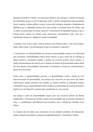 Segundo Fernanda B. Cantali é na perspectiva protetiva que emergem os limites da atuação
dos particulares, já que os atos de disposição sobre os direitos fundamentais da personalidade
devem respeitar a ordem pública, na qual, na mais alta hierarquia, desponta o fundamento da
República que é a dignidade humana, bem como atender ao chamado limite dos limites, que
se traduz na preservação do núcleo essencial e irrenunciável da dignidade humana, já que o
homem jamais poderá ser tratado como instrumento mercadológico, haja vista que a
objetificação da pessoa é antagônica à noção de dignidade.


A questão é que se deve tratar a pessoa humana como homem-sujeito e não como homem-
objeto. Desse modo, o ato de disposição há que ser transitório e específico.


A característica de indisponibilidade dos direitos da personalidade mereceu ser relativizada
para considerar a disponibilidade relativa destes direitos, já que a tutela não se restringe ao
âmbito protetivo, alcançando também o âmbito do exercício positivo desses direitos. A
análise fenomenológica dá conta de que os titulares de direitos da personalidade podem dispor
dos bens ligados à personalidade, renunciando ou limitando-os, desde que voluntariamente e
dentro de certos limites.


Sendo assim, a indisponibilidade essencial e a disponibilidade relativa, calcada no livre
desenvolvimento da personalidade, são posições que convivem em uma teoria que admite
relativizações sempre primando pela unidade do sistema centrado na dignidade humana.
Constatando-se que a disponibilidade relativa implica na possibilidade de restrição de direitos,
legitima-se o ato dispositivo somente após a ponderação no caso concreto.


Isso porque a esfera de disponibilidade origina casos que envolvem colisões de direitos
fundamentais - autonomia de um lado e direito da personalidade que se pretende restringir de
outro - e a ponderação é procedimento, por excelência, para a solução dos chamados casos
difíceis.


As soluções não são dadas, mas construídas à luz da unidade sistemática do ordenamento
jurídico calcado na promoção e proteção da dignidade humana” ( Fernanda B. Cantali).
 