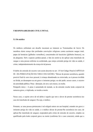 5 RESPONSABILIDADE CIVIL E PENAL



5.1 Do médico



Os médicos enfrentam um desafio incomum ao tratarem as Testemunhas de Jeová. Os
membros desta crença têm profundas convicções religiosas contra aceitarem sangue total,
papas de hemácias [glóbulos vermelhos], concentrados de leucócitos [glóbulos brancos], ou
de plaquetas. Sob o aspecto jurídico-penal, o fato de omitir-se de aplicar uma transfusão de
sangue a uma pessoa enferma ou acidentada, que esteja correndo perigo de vida ou saúde, é
crime, independentemente da crença de tal pessoa.


O delito de omissão de socorro vem assim descrito no art. 135 do Código Penal (CAPÍTULO
III - DA PERICLITAÇÃO DA VIDA E DA SAÚDE): “Deixar de prestar assistência, quando
possível fazê-lo sem risco pessoal, à criança abandonada ou extraviada, ou à pessoa inválida
ou ferida, ao desamparo ou em grave e iminente perigo; ou não pedir, nesses casos, o socorro
da autoridade pública: Pena - detenção, de um a seis meses, ou multa.
Parágrafo único - A pena é aumentada de metade, se da omissão resulta lesão corporal de
natureza grave, e triplicada, se resulta a morte.


Nesse caso, o sujeito ativo de tal delito é aquele que tem o dever de prestar assistência (no
caso de transfusão de sangue). Ou seja, o médico.


Portanto, se uma pessoa pertencente à tal religiaõ entrar em um hospital, estando em grave e
iminente perigo de vida ou saúde, e o médico deixar de prestar-lhe assistência (no caso, de
aplicar-lhe transfusão de sangue), responderá pelo crime de omissão de socorro, simples ou
qualificado pela lesão corporal grave ou morte (conforme for o caso concreto), ainda que a
 