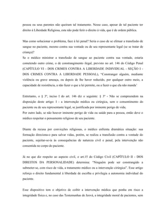pessoa ou seus parentes não queiram tal tratamento. Nesse caso, apesar de tal paciente ter
direito à Liberdade Religiosa, esta não pode ferir o direito à vida, que é de ordem pública.


Mas como solucionar o problema, face à lei penal? Seria o caso de se efetuar a transfusão de
sangue no paciente, mesmo contra sua vontade ou de seu representante legal (se se tratar de
criança)?
Se o médico ministrar a transfusão de sangue ao paciente contra sua vontade, estaria
cometendo outro crime, o de constrangimento ilegal, previsto no art. 146 do Código Penal
(CAPÍTULO VI - DOS CRIMES CONTRA A LIBERDADE INDIVIDUAL - SEÇÃO I -
DOS CRIMES CONTRA A LIBERDADE PESSOAL), “Constranger alguém, mediante
violência ou grave ameaça, ou depois de lhe haver reduzido, por qualquer outro meio, a
capacidade de resistência, a não fazer o que a lei permite, ou a fazer o que ela não manda’


Entretanto, o § 3º, inciso I do art. 146 diz o seguinte: § 3º - Não se compreendem na
disposição deste artigo: I - a intervenção médica ou cirúrgica, sem o consentimento do
paciente ou de seu representante legal, se justificada por iminente perigo de vida;
Por outro lado, se não houver iminente perigo de vida ou saúde para a pessoa, então deve o
médico respeitar o pensamento religioso de seu paciente.


Diante da recusa por convicções religiosas, o médico enfrenta dramática situação: sua
formação direciona-o para salvar vidas, porém, se realiza a transfusão contra a vontade do
paciente, sujeitar-se-ia às consequências de natureza civil e penal, pela intervenção não
consentida no corpo do paciente.


Já no que diz respeito ao aspecto civil, o art.15 do Código Civil (CAPÍTULO II - DOS
DIREITOS DA PERSONALIDADE) determina: “Ninguém pode ser constrangido a
submeter-se, com risco de vida, a tratamento médico ou a intervenção cirúrgica”. Esse artigo
reforça o direito fundamental à liberdade de escolha e privilegia a autonomia individual do
paciente.


Esse dispositivo tem o objetivo de coibir a intervenção médica que ponha em risco a
integridade física e, no caso das Testemunhas de Jeová, a integridade moral de pacientes, sem
 