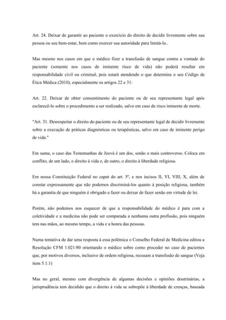 Art. 24. Deixar de garantir ao paciente o exercício do direito de decidir livremente sobre sua
pessoa ou seu bem-estar, bem como exercer sua autoridade para limitá-lo..


Mas mesmo nos casos em que o médico fizer a transfusão de sangue contra a vontade do
paciente (somente nos casos de iminente risco de vida) não poderá resultar em
responsabilidade civil ou criminal, pois estará atendendo o que determina o seu Código de
Ética Médica (2010), especialmente os artigos 22 e 31:


Art. 22. Deixar de obter consentimento do paciente ou de seu representante legal após
esclarecê-lo sobre o procedimento a ser realizado, salvo em caso de risco iminente de morte.


"Art. 31. Desrespeitar o direito do paciente ou de seu representante legal de decidir livremente
sobre a execução de práticas diagnósticas ou terapêuticas, salvo em caso de iminente perigo
de vida."


Em suma, o caso das Testemunhas de Jeová é um dos, senão o mais controverso. Coloca em
conflito, de um lado, o direito à vida e, de outro, o direito à liberdade religiosa.


Em nossa Constituição Federal no caput do art. 5º, e nos incisos II, VI, VIII, X, além de
constar expressamente que não podemos discriminá-los quanto à posição religiosa, também
há a garantia de que ninguém é obrigado a fazer ou deixar de fazer senão em virtude de lei.


Porém, não podemos nos esquecer de que a responsabilidade do médico é para com a
coletividade e a medicina não pode ser comparada a nenhuma outra profissão, pois ninguém
tem nas mãos, ao mesmo tempo, a vida e a honra das pessoas.


Numa tentativa de dar uma resposta à essa polêmica o Conselho Federal de Medicina editou a
Resolução CFM 1.021/80 orientando o médico sobre como proceder no caso de pacientes
que, por motivos diversos, inclusive de ordem religiosa, recusam a transfusão de sangue (Veja
item 5.1.1)


Mas no geral, mesmo com divergência de algumas decisões e opiniões doutrinárias, a
jurisprudência tem decidido que o direito à vida se sobrepõe à liberdade de crenças, baseada
 
