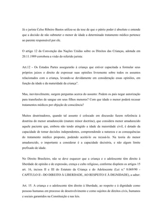 Já o jurista Celso Ribeiro Bastos utiliza-se da tese de que o pátrio poder é absoluto e entende
que a decisão de não submeter o menor de idade a determinado tratamento médico pertence
ao parente responsável por ele.


O artigo 12 da Convenção das Nações Unidas sobre os Direitos das Crianças, adotada em
20.11.1989 corrobora a visão do referido jurista:


Art.12 - Os Estados Partes assegurarão à criança que estiver capacitada a formular seus
próprios juízos o direito de expressar suas opiniões livremente sobre todos os assuntos
relacionados com a criança, levando-se devidamente em consideração essas opiniões, em
função da idade e da maturidade da criança”.


Mas, inevitavelmente, surgem perguntas acerca do assunto: Podem os pais negar autorização
para transfusões de sangue em seus filhos menores? Com que idade o menor poderá recusar
tratamentos médicos por objeção de consciência?


Muitos doutrinadores, quando tal assunto é colocado em discussão fazem referência à
doutrina do menor amadurecido (mature minor doctrine), que considera menor amadurecido
aquele paciente que, embora não tendo atingido a idade da maioridade civil, é dotado da
capacidade de tomar decisões independentes, compreendendo a natureza e as consequências
do tratamento médico proposto, podendo aceitá-lo ou recusá-lo. Na teoria do menor
amadurecido, o importante a considerar é a capacidade decisória, e não algum limite
prefixado de idade.


No Direito Brasileiro, não se deve esquecer que a criança e o adolescente têm direito à
liberdade de opinião e de expressão, crença e culto religioso, conforme dispõem os artigos 15
art. 16, incisos II e III do Estatuto da Criança e do Adolescente (Lei n.º 8.069/90 -
CAPÍTULO II - DO DIREITO À LIBERDADE, AO RESPEITO E À DIGNIDADE), a saber:


Art. 15. A criança e o adolescente têm direito à liberdade, ao respeito e à dignidade como
pessoas humanas em processo de desenvolvimento e como sujeitos de direitos civis, humanos
e sociais garantidos na Constituição e nas leis.
 