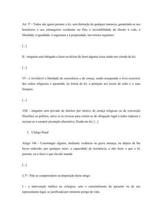 Art. 5º - Todos são iguais perante a lei, sem distinção de qualquer natureza, garantindo-se aos
brasileiros e aos estrangeiros residentes no País a inviolabilidade do direito à vida, à
liberdade, à igualdade, à segurança e à propriedade, nos termos seguintes:


[...]


II - ninguém será obrigado a fazer ou deixar de fazer alguma coisa senão em virtude de lei;


[...]


VI - é inviolável a liberdade de consciência e de crença, sendo assegurado o livre exercício
dos cultos religiosos e garantida, na forma da lei, a proteção aos locais de culto e a suas
liturgias;


[...]


VIII - ninguém será privado de direitos por motivo de crença religiosa ou de convicção
filosófica ou política, salvo se as invocar para eximir-se de obrigação legal a todos imposta e
recusar-se a cumprir prestação alternativa, fixada em lei; [...]


        2. Código Penal


Artigo 146 - Constranger alguém, mediante violência ou grave ameaça, ou depois de lhe
haver reduzido, por qualquer meio, a capacidade de resistência, a não fazer o que a lei
permite, ou a fazer o que ela não manda.


[...]


§ 3º - Não se compreendem na disposição deste artigo:


I - a intervenção médica ou cirúrgica, sem o consentimento do paciente ou de seu
representante legal, se justificada por iminente perigo de vida;
 
