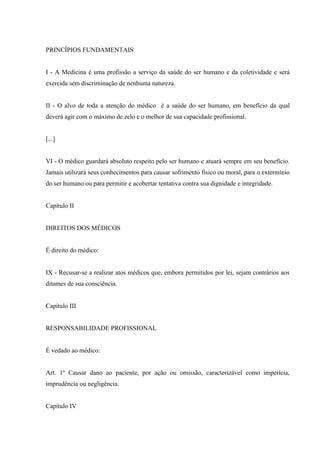 PRINCÍPIOS FUNDAMENTAIS


I - A Medicina é uma profissão a serviço da saúde do ser humano e da coletividade e será
exercida sem discriminação de nenhuma natureza.


II - O alvo de toda a atenção do médico é a saúde do ser humano, em benefício da qual
deverá agir com o máximo de zelo e o melhor de sua capacidade profissional.


[...]


VI - O médico guardará absoluto respeito pelo ser humano e atuará sempre em seu benefício.
Jamais utilizará seus conhecimentos para causar sofrimento físico ou moral, para o extermínio
do ser humano ou para permitir e acobertar tentativa contra sua dignidade e integridade.


Capítulo II


DIREITOS DOS MÉDICOS


É direito do médico:


IX - Recusar-se a realizar atos médicos que, embora permitidos por lei, sejam contrários aos
ditames de sua consciência.


Capítulo III


RESPONSABILIDADE PROFISSIONAL


É vedado ao médico:


Art. 1º Causar dano ao paciente, por ação ou omissão, caracterizável como imperícia,
imprudência ou negligência.


Capítulo IV
 