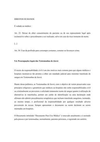 DIREITOS HUMANOS


É vedado ao médico:


Art. 22. Deixar de obter consentimento do paciente ou de seu representante legal após
esclarecê-lo sobre o procedimento a ser realizado, salvo em caso de risco iminente de morte.


[...]


Art. 30. Usar da profissão para corromper costumes, cometer ou favorecer crime.




5.4. Preocupações legais das Testemunhas de Jeová



O receio da responsabilidade civil é um dos motivos mais comuns para que alguns médicos e
hospitais mostram-se tão prontos a obter um mandado judicial para ministrar transfusão de
sangue em Testemunhas de Jeová.


Diante dessa polêmica, as Testemunhas de Jeová, com o objetivo de verem preservados seus
princípios religiosos e garantirem que médicos ou hospitais não serão responsabilizados civil
ou criminalmente ao proverem o solicitado tratamento isento de sangue quanto à utilização de
alternativas às transfusões, portam um cartão de identificação ou uma declaração onde
afirmam não admitir procedimentos terapêuticos que incluam transfusão sanguínea, isentando,
ao mesmo tempo, o profissional da responsabilidade por qualquer resultado adverso
proveniente da recusa. Sempre apresentam o documento ou assim declaram ao serem
internadas em hospitais.


O Documento intitulado “Documento Para Uso Médico” é renovado anualmente e é assinado
pela pessoa e por testemunhas, normalmente, parentes próximos, e registrado em cartório.
 