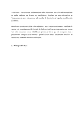 Além disso, a fim de orientar equipes médicas sobre alternativas para evitar a hemotransfusão
ou ajudar pacientes que desejam ser transferidos a hospitais que usam alternativas, as
Testemunhas de Jeová criaram uma rede mundial de Comissões de Ligações com Hospitais
(COLIHS).


Quando um membro da religião vai se submeter a uma cirurgia que demandará transfusão de
sangue, este comunica ao ancião (espécie de chefe espiritual) de sua congregação que, por sua
vez, entra em contato com a COLIH mais próxima a fim de que esta acompanhe todo o
procedimento cirúrgico desse membro e garanta que seu desejo (não receber transfusão de
sangue) seja respeitado pelo médico e hospital.




5.5 Princípios Bioéticos
 